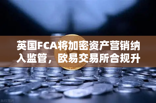 英国FCA将加密资产营销纳入监管，欧易交易所合规升级引领行业新格局