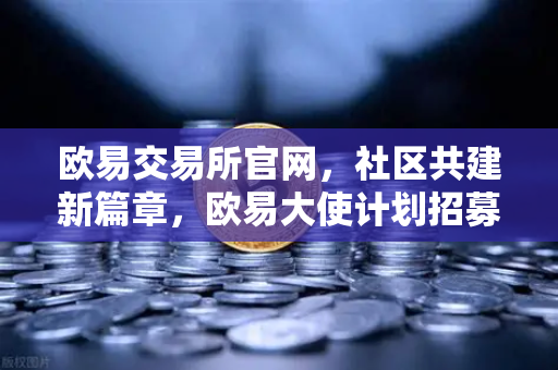 欧易交易所官网，社区共建新篇章，欧易大使计划招募启动，丰厚奖励等你拿