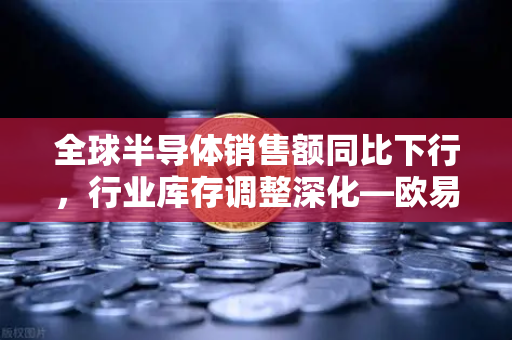 全球半导体销售额同比下行，行业库存调整深化—欧易交易所官网解析市场新格局与投资风向
