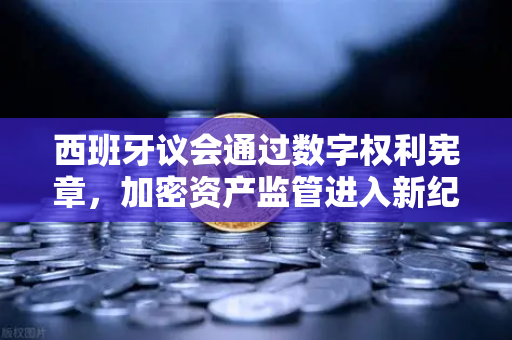 西班牙议会通过数字权利宪章，加密资产监管进入新纪元，欧易用户如何应对？