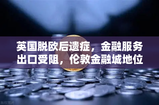 英国脱欧后遗症，金融服务出口受阻，伦敦金融城地位动摇的深层危机