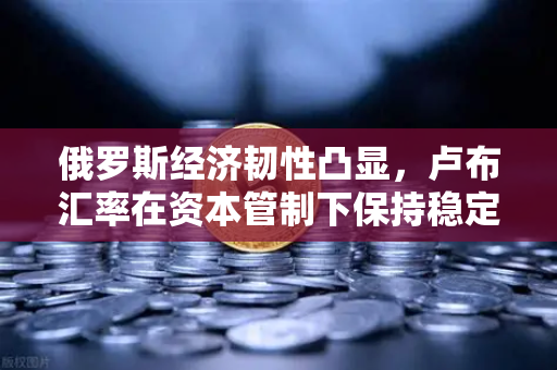 俄罗斯经济韧性凸显，卢布汇率在资本管制下保持稳定—欧易交易所官网深度解析