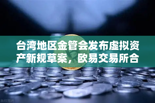 台湾地区金管会发布虚拟资产新规草案，欧易交易所合规布局成行业风向标