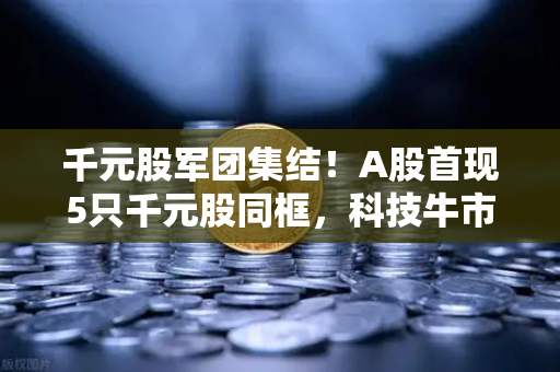 千元股军团集结！A股首现5只千元股同框，科技牛市的号角已经吹响？