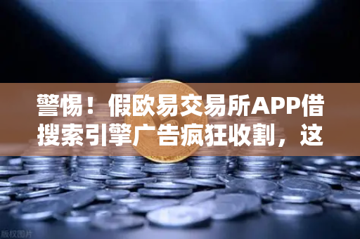 警惕！假欧易交易所APP借搜索引擎广告疯狂收割，这份防骗指南请收好