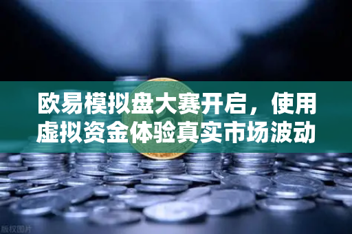欧易模拟盘大赛开启，使用虚拟资金体验真实市场波动，零风险进阶交易高手