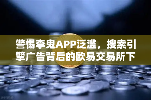 警惕李鬼APP泛滥，搜索引擎广告背后的欧易交易所下载骗局全揭秘