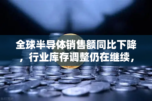 全球半导体销售额同比下降，行业库存调整仍在继续，欧易交易所官网解析市场重构与投资新逻辑