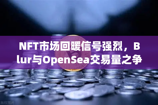 NFT市场回暖信号强烈，Blur与OpenSea交易量之争白热化，欧易交易所官网深度解析