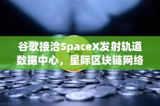 谷歌接洽SpaceX发射轨道数据中心，星际区块链网络构想成真？