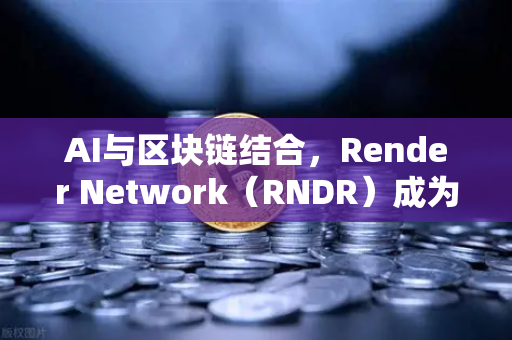 AI与区块链结合，Render Network（RNDR）成为AI算力龙头，重塑去中心化计算格局