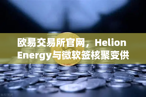 欧易交易所官网，Helion Energy与微软签核聚变供电协议，重塑全球能源投资新格局