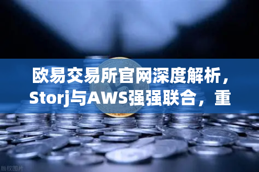 欧易交易所官网深度解析，Storj与AWS强强联合，重塑去中心化混合云存储新格局