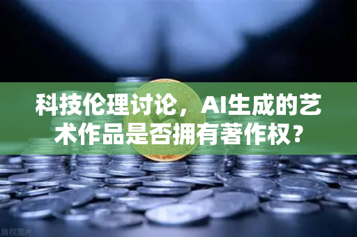 科技伦理讨论，AI生成的艺术作品是否拥有著作权？