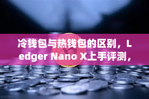 冷钱包与热钱包的区别，Ledger Nano X上手评测，如何选择最适合你的数字资产存储方案