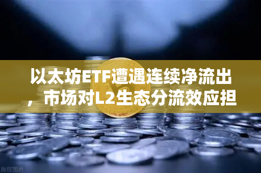 以太坊ETF遭遇连续净流出，市场对L2生态分流效应担忧加剧
