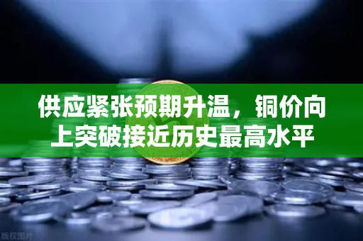 供应紧张预期升温，铜价向上突破接近历史最高水平