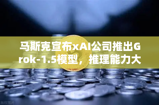 马斯克宣布xAI公司推出Grok-1.5模型，推理能力大幅提升，AI竞争格局再添变数