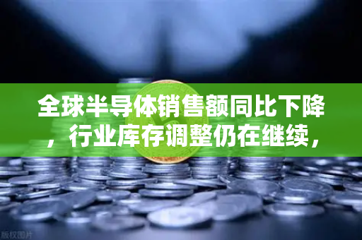 全球半导体销售额同比下降，行业库存调整仍在继续，市场前景与投资策略分析
