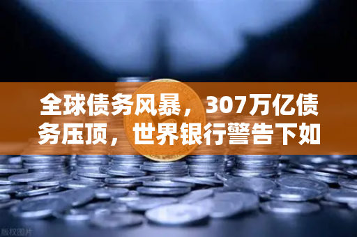 全球债务风暴，307万亿债务压顶，世界银行警告下如何守住财富？