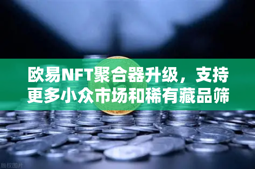 欧易NFT聚合器升级，支持更多小众市场和稀有藏品筛选，数字资产交易再添利器