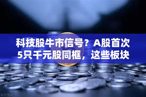 科技股牛市信号？A股首次5只千元股同框，这些板块涌现最多
