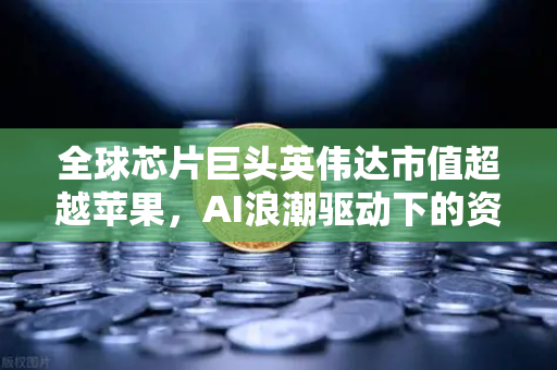 全球芯片巨头英伟达市值超越苹果，AI浪潮驱动下的资本新纪元
