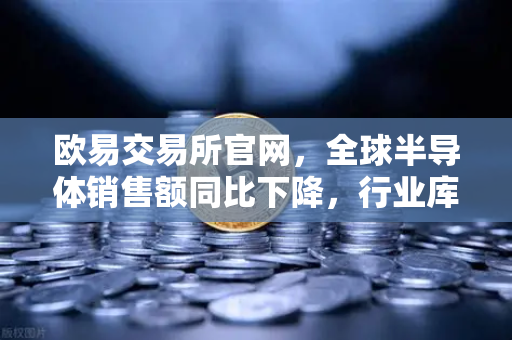 欧易交易所官网，全球半导体销售额同比下降，行业库存调整仍在继续