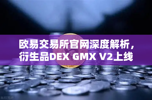 欧易交易所官网深度解析，衍生品DEX GMX V2上线，长尾资产交易迎来新纪元