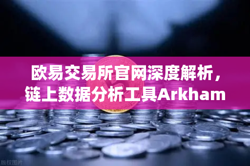 欧易交易所官网深度解析，链上数据分析工具Arkham Intelligence教程，可视化追踪资金流向