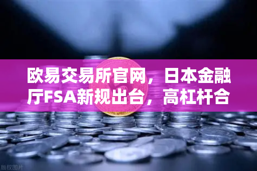欧易交易所官网，日本金融厅FSA新规出台，高杠杆合约交易受限