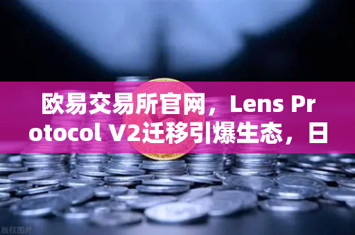 欧易交易所官网，Lens Protocol V2迁移引爆生态，日活跃用户数飙升300%
