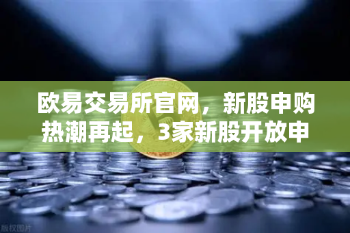 欧易交易所官网，新股申购热潮再起，3家新股开放申购，1家缴款进行时，1家正式上市