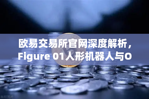 欧易交易所官网深度解析，Figure 01人形机器人与OpenAI合作，展现惊人对话能力