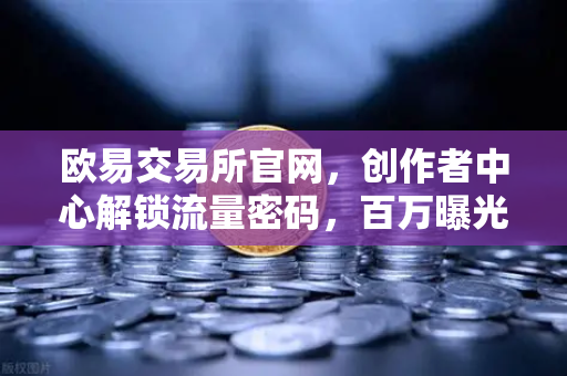 欧易交易所官网，创作者中心解锁流量密码，百万曝光+变现全攻略