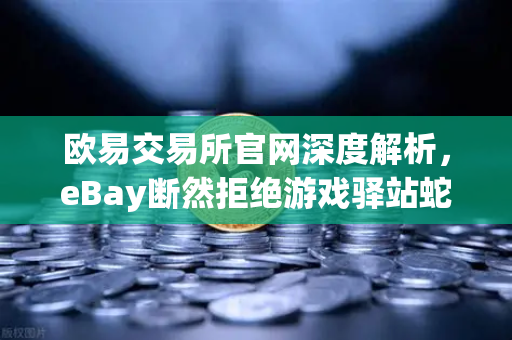 欧易交易所官网深度解析，eBay断然拒绝游戏驿站蛇吞象收购，555亿美元资金来源引爆质疑
