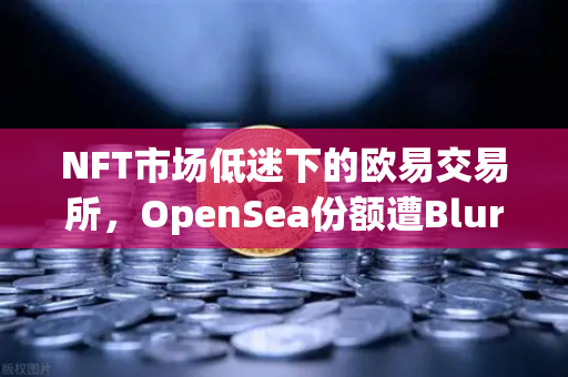 NFT市场低迷下的欧易交易所，OpenSea份额遭Blur蚕食，用户何去何从？