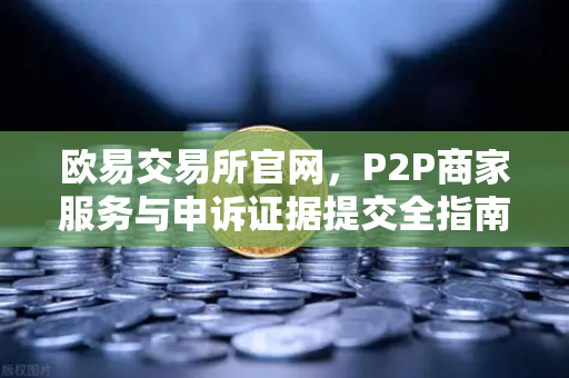 欧易交易所官网，P2P商家服务与申诉证据提交全指南