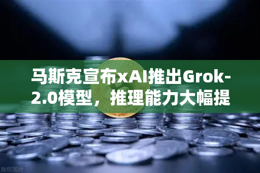 马斯克宣布xAI推出Grok-2.0模型，推理能力大幅提升，AI赛道迎来新变革