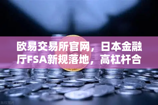 欧易交易所官网，日本金融厅FSA新规落地，高杠杆合约时代终结？