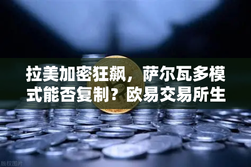 拉美加密狂飙，萨尔瓦多模式能否复制？欧易交易所生态支撑数字金融新格局
