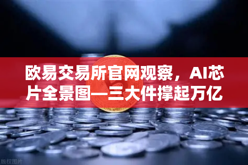欧易交易所官网观察，AI芯片全景图—三大件撑起万亿算力时代，加密算力代币价值重估