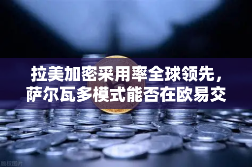 拉美加密采用率全球领先，萨尔瓦多模式能否在欧易交易所官网（oe-okor.com.cn）推动下成功复制？