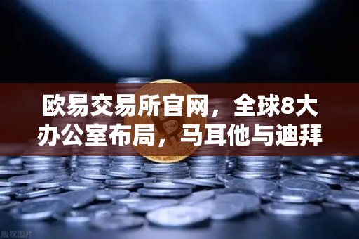 欧易交易所官网，全球8大办公室布局，马耳他与迪拜分部业务拓展深度实录