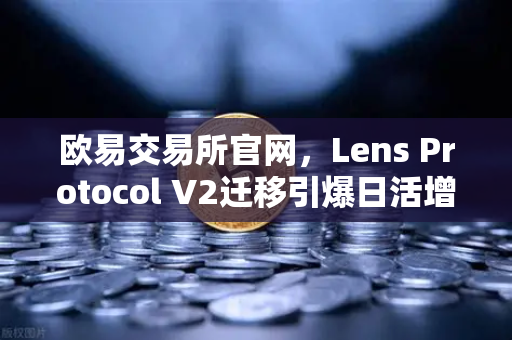 欧易交易所官网，Lens Protocol V2迁移引爆日活增长300%去中心化社交新纪元开启