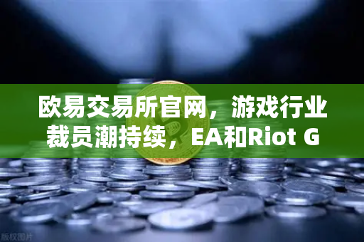 欧易交易所官网，游戏行业裁员潮持续，EA和Riot Games均宣布大规模裁员