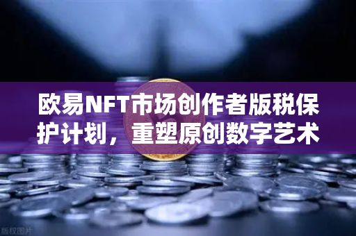 欧易NFT市场创作者版税保护计划，重塑原创数字艺术的价值生态