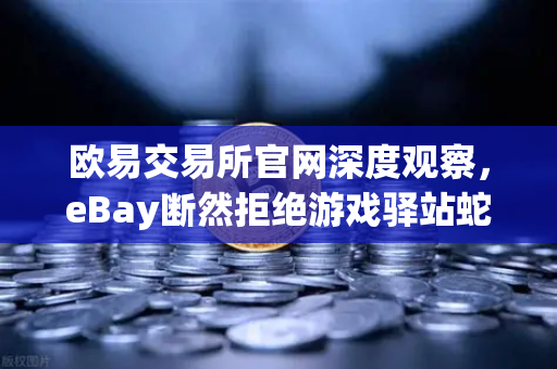 欧易交易所官网深度观察，eBay断然拒绝游戏驿站蛇吞象收购，555亿美元资金来源引爆质疑