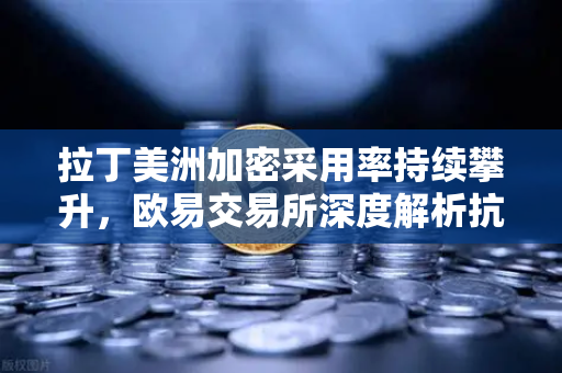 拉丁美洲加密采用率持续攀升，欧易交易所深度解析抗通胀新路径