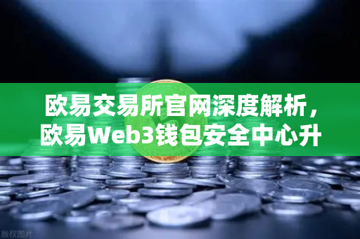 欧易交易所官网深度解析，欧易Web3钱包安全中心升级，一键检测链上授权风险与恶意合约